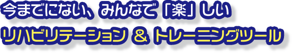 今までにない、みんなで「楽」しいリハビリテーション＆トレーニングツール
